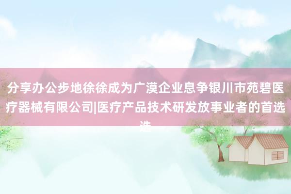 分享办公步地徐徐成为广漠企业息争银川市苑碧医疗器械有限公司|医疗产品技术研发放事业者的首选